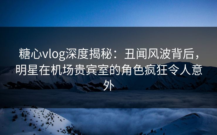 糖心vlog深度揭秘：丑闻风波背后，明星在机场贵宾室的角色疯狂令人意外