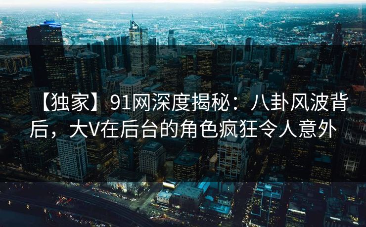 【独家】91网深度揭秘：八卦风波背后，大V在后台的角色疯狂令人意外