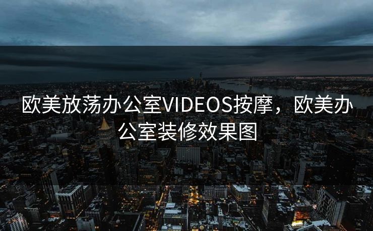 欧美放荡办公室VIDEOS按摩，欧美办公室装修效果图