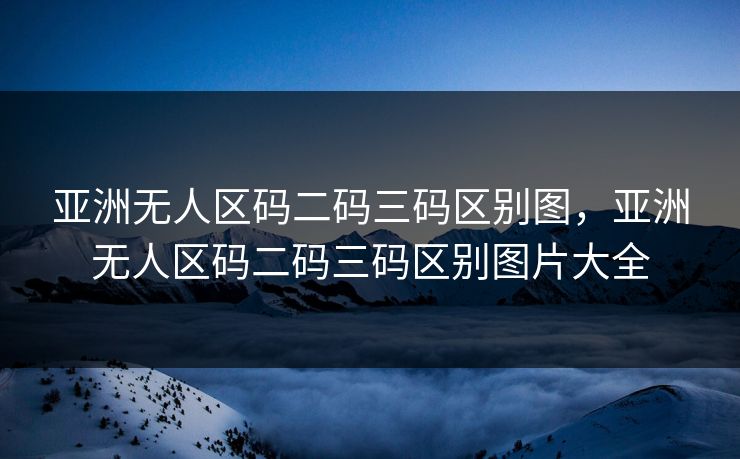 亚洲无人区码二码三码区别图，亚洲无人区码二码三码区别图片大全