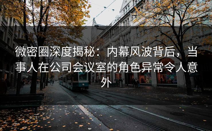 微密圈深度揭秘：内幕风波背后，当事人在公司会议室的角色异常令人意外