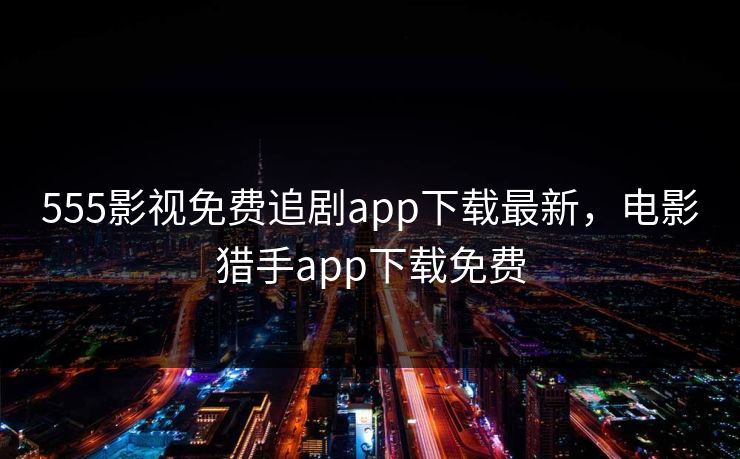 555影视免费追剧app下载最新，电影猎手app下载免费