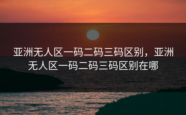 亚洲无人区一码二码三码区别，亚洲无人区一码二码三码区别在哪