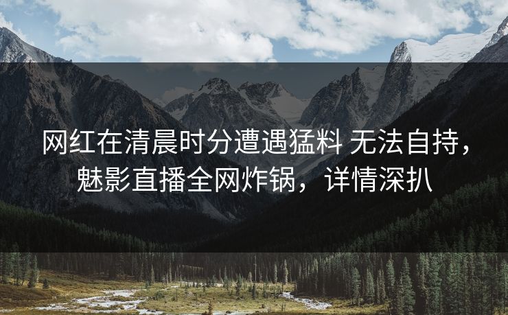 网红在清晨时分遭遇猛料 无法自持,魅影直播全网炸锅,详情深扒 网红在清晨时分遭遇猛料 无法自持,魅影直播全网炸锅,详情深扒