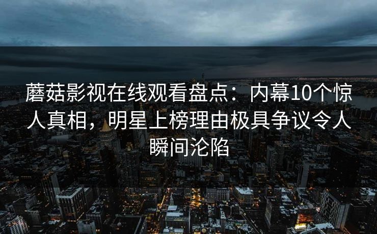 蘑菇影视在线观看盘点：内幕10个惊人真相，明星上榜理由极具争议令人瞬间沦陷