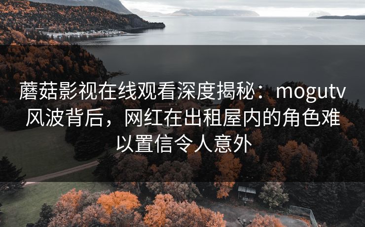 蘑菇影视在线观看深度揭秘：mogutv风波背后，网红在出租屋内的角色难以置信令人意外