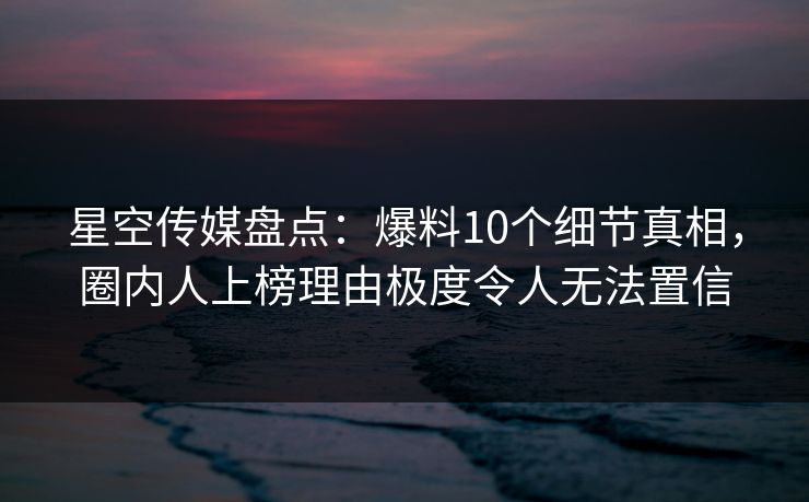 星空传媒盘点：爆料10个细节真相，圈内人上榜理由极度令人无法置信