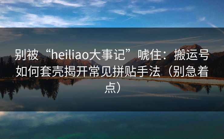 别被“heiliao大事记”唬住：搬运号如何套壳揭开常见拼贴手法（别急着点）