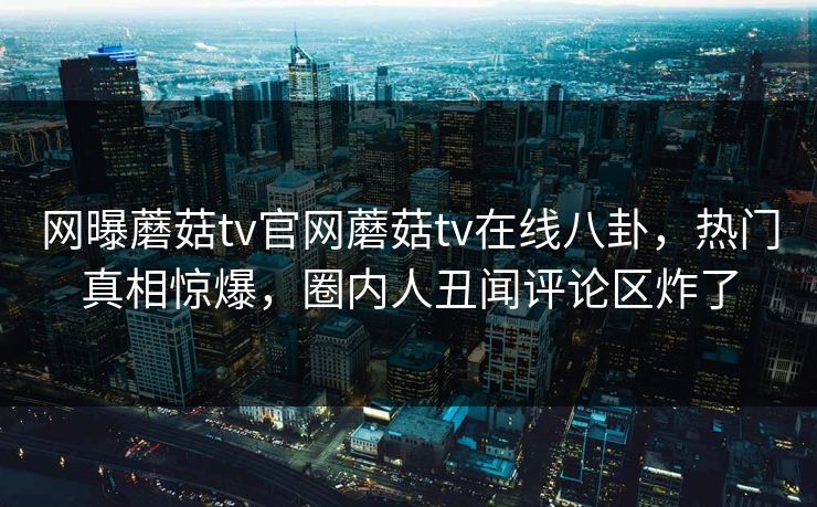 网曝蘑菇tv官网蘑菇tv在线八卦，热门真相惊爆，圈内人丑闻评论区炸了