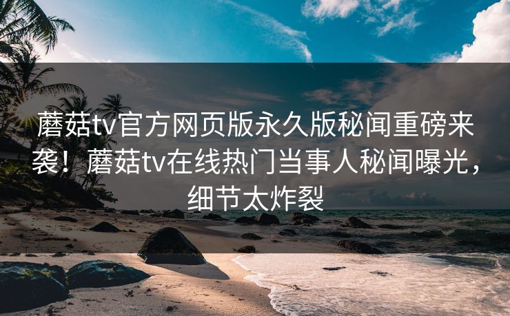 蘑菇tv官方网页版永久版秘闻重磅来袭！蘑菇tv在线热门当事人秘闻曝光，细节太炸裂