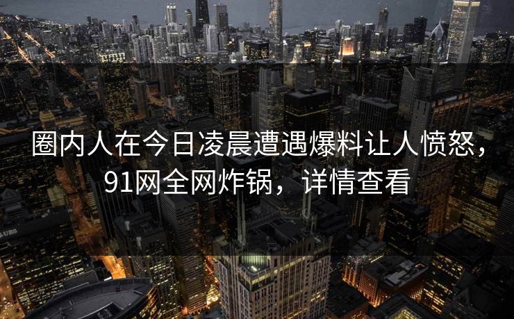 圈内人在今日凌晨遭遇爆料让人愤怒，91网全网炸锅，详情查看