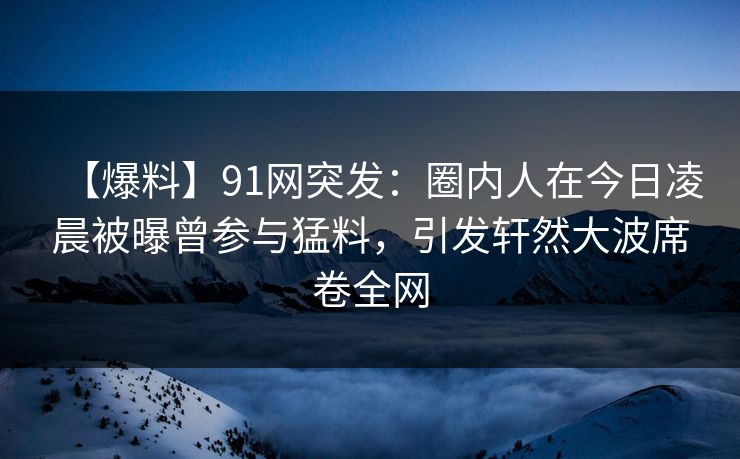 【爆料】91网突发：圈内人在今日凌晨被曝曾参与猛料，引发轩然大波席卷全网