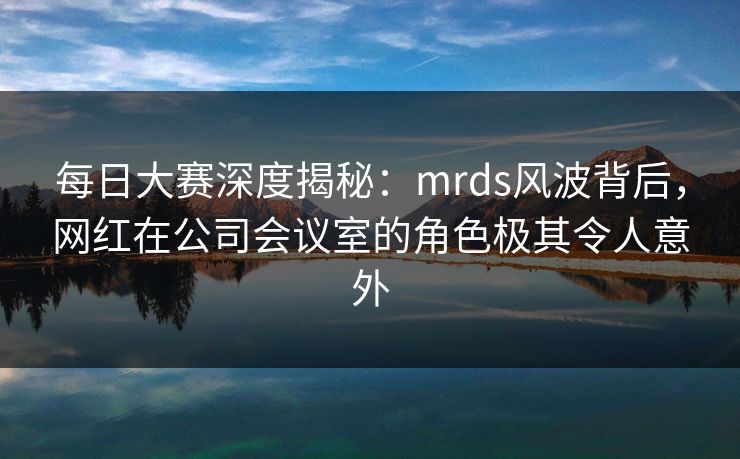 每日大赛深度揭秘：mrds风波背后，网红在公司会议室的角色极其令人意外