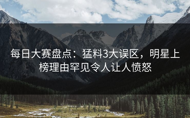 每日大赛盘点：猛料3大误区，明星上榜理由罕见令人让人愤怒