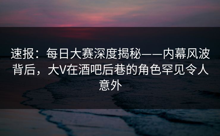 速报：每日大赛深度揭秘——内幕风波背后，大V在酒吧后巷的角色罕见令人意外