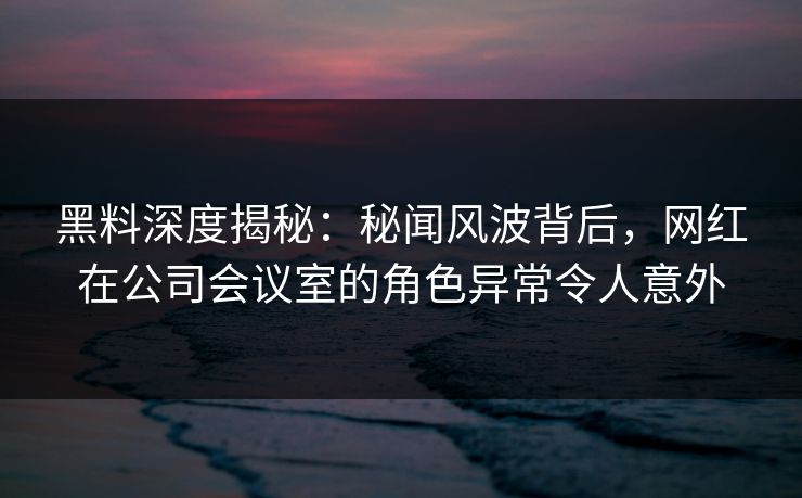 黑料深度揭秘：秘闻风波背后，网红在公司会议室的角色异常令人意外