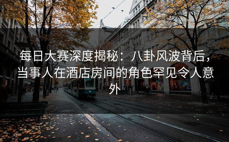 每日大赛深度揭秘：八卦风波背后，当事人在酒店房间的角色罕见令人意外