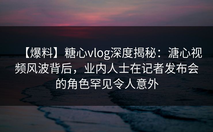【爆料】糖心vlog深度揭秘：溏心视频风波背后，业内人士在记者发布会的角色罕见令人意外