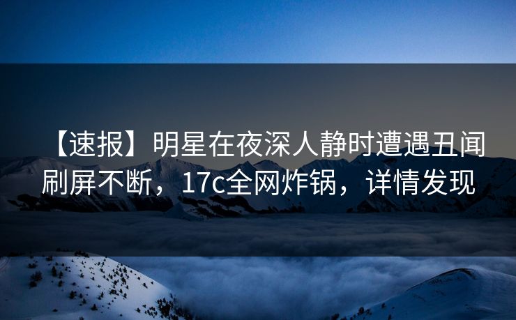 【速报】明星在夜深人静时遭遇丑闻 刷屏不断，17c全网炸锅，详情发现