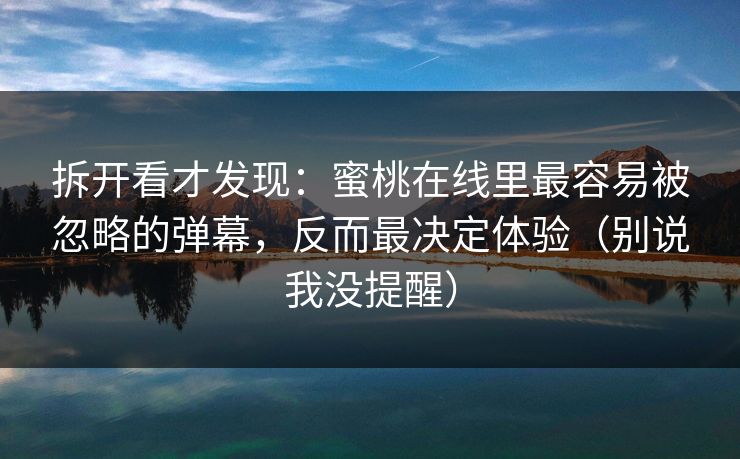 拆开看才发现：蜜桃在线里最容易被忽略的弹幕，反而最决定体验（别说我没提醒）