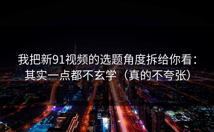 我把新91视频的选题角度拆给你看：其实一点都不玄学（真的不夸张）