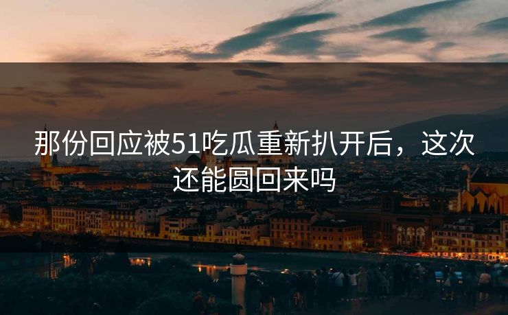 那份回应被51吃瓜重新扒开后，这次还能圆回来吗