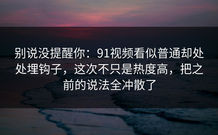 别说没提醒你：91视频看似普通却处处埋钩子，这次不只是热度高，把之前的说法全冲散了