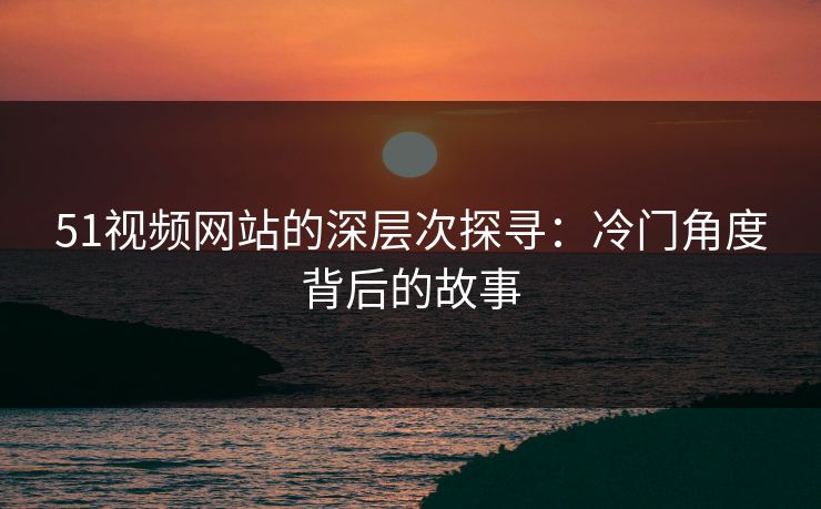 51视频网站的深层次探寻：冷门角度背后的故事
